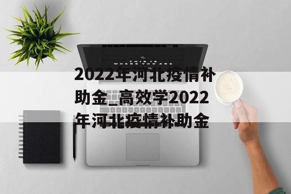 2022年河北疫情补助金_高效学2022年河北疫情补助金 2022年河北疫情补助金_高效学2022年河北疫情补助金